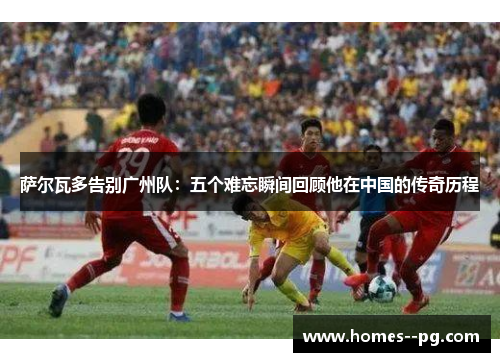 萨尔瓦多告别广州队：五个难忘瞬间回顾他在中国的传奇历程