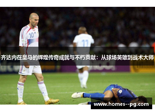 齐达内在皇马的辉煌传奇成就与不朽贡献：从球场英雄到战术大师