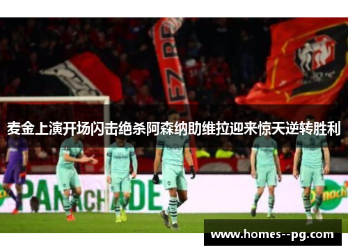 麦金上演开场闪击绝杀阿森纳助维拉迎来惊天逆转胜利